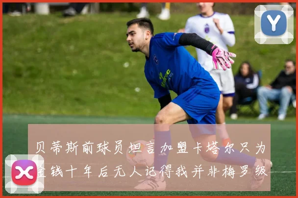 贝蒂斯前球员坦言加盟卡塔尔只为金钱十年后无人记得我并非梅罗级别