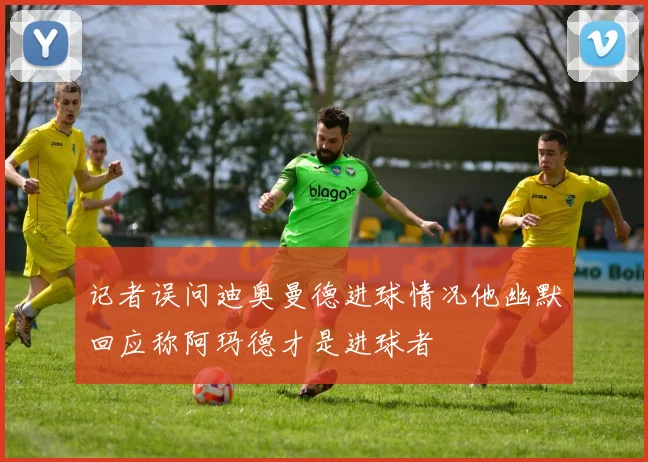 记者误问迪奥曼德进球情况他幽默回应称阿玛德才是进球者