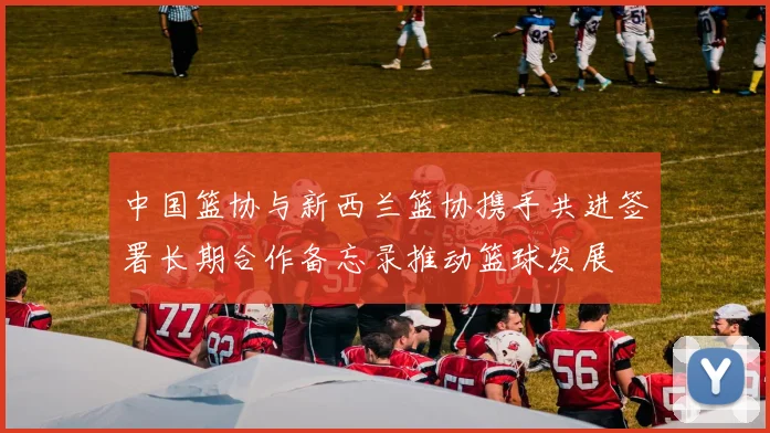 中国篮协与新西兰篮协携手共进签署长期合作备忘录推动篮球发展