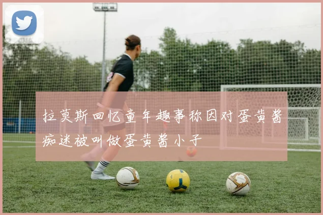 拉莫斯回忆童年趣事称因对蛋黄酱痴迷被叫做蛋黄酱小子