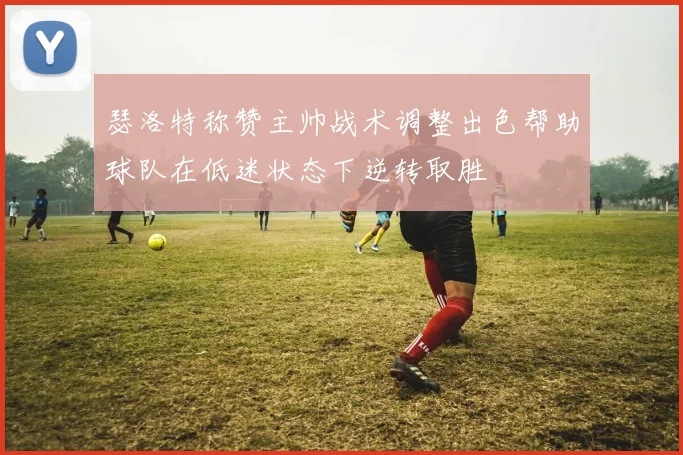 瑟洛特称赞主帅战术调整出色帮助球队在低迷状态下逆转取胜