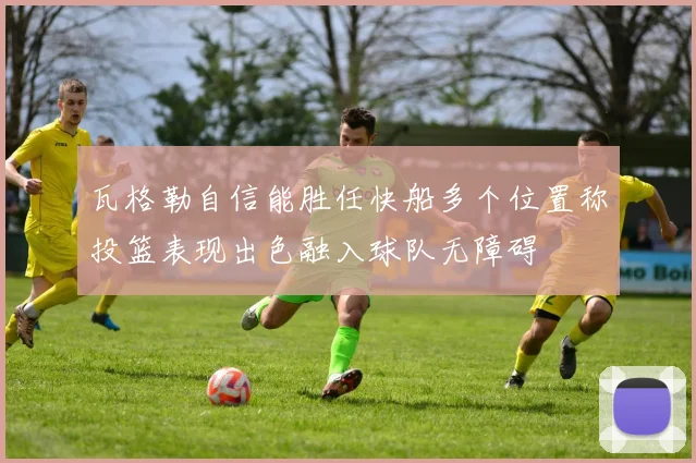 瓦格勒自信能胜任快船多个位置称投篮表现出色融入球队无障碍