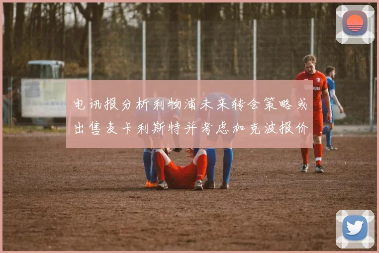 电讯报分析利物浦未来转会策略或出售麦卡利斯特并考虑加克波报价