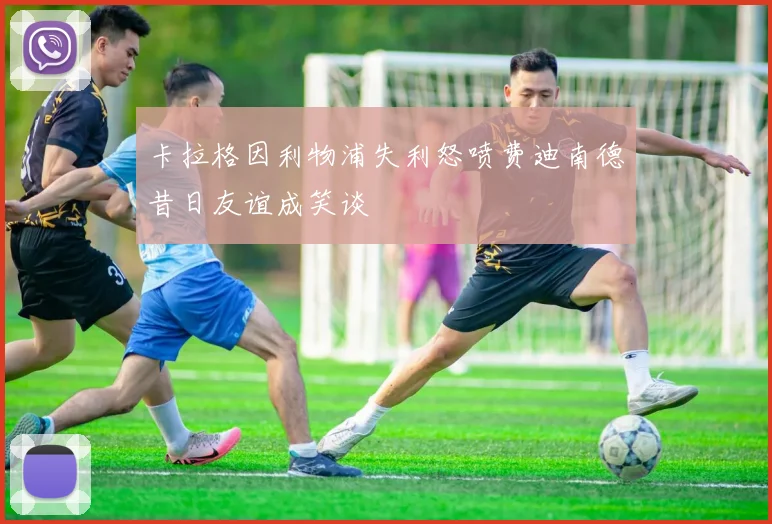 卡拉格因利物浦失利怒喷费迪南德昔日友谊成笑谈