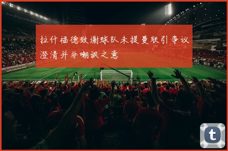 拉什福德致谢球队未提曼联引争议澄清并非嘲讽之意