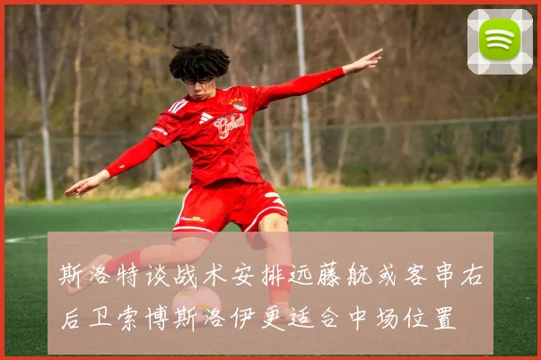 斯洛特谈战术安排远藤航或客串右后卫索博斯洛伊更适合中场位置