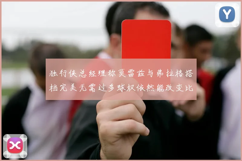 独行侠总经理称莫雷兹与弗拉格搭档完美无需过多球权依然能改变比赛局势