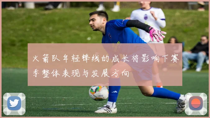 火箭队年轻锋线的成长将影响下赛季整体表现与发展方向