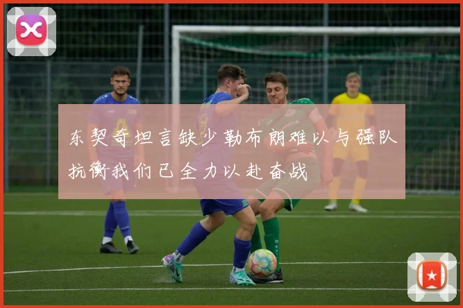 东契奇坦言缺少勒布朗难以与强队抗衡我们已全力以赴奋战