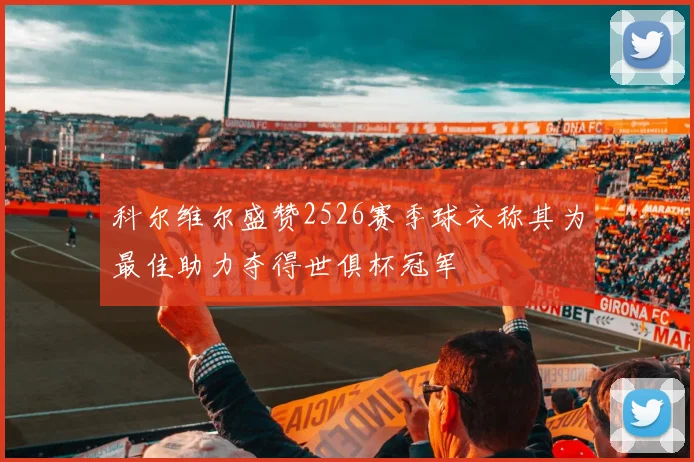科尔维尔盛赞2526赛季球衣称其为最佳助力夺得世俱杯冠军