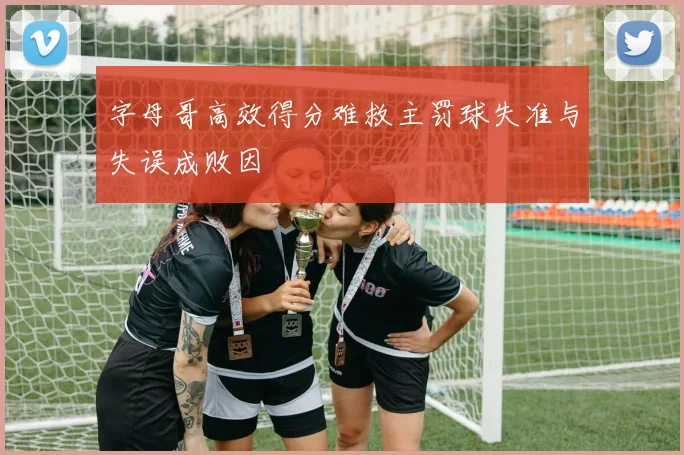 字母哥高效得分难救主罚球失准与失误成败因