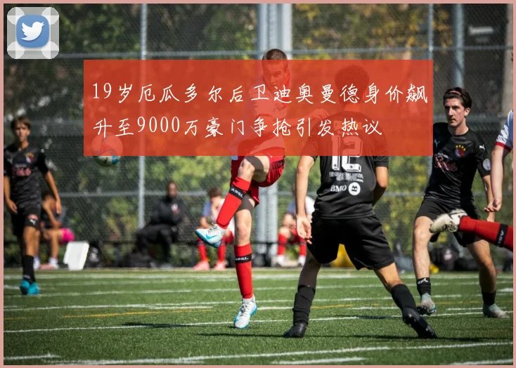 19岁厄瓜多尔后卫迪奥曼德身价飙升至9000万豪门争抢引发热议