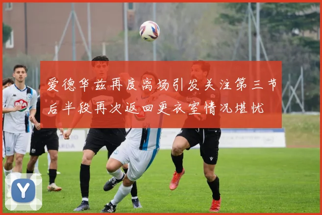 爱德华兹再度离场引发关注第三节后半段再次返回更衣室情况堪忧