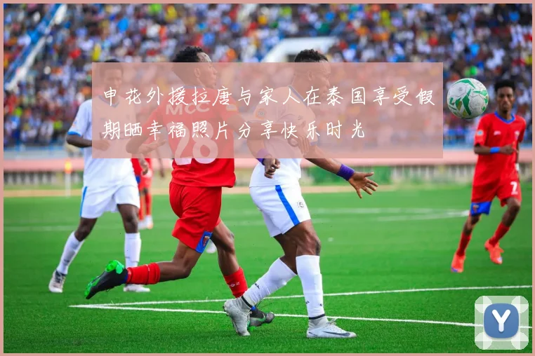 申花外援拉唐与家人在泰国享受假期晒幸福照片分享快乐时光