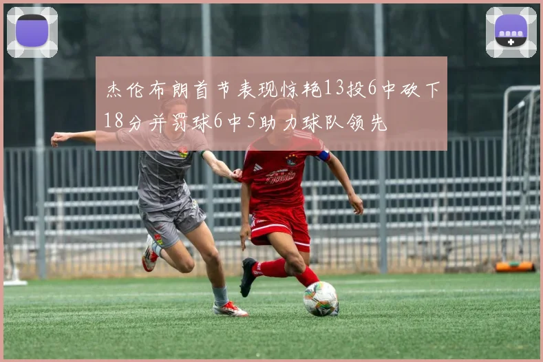 杰伦布朗首节表现惊艳13投6中砍下18分并罚球6中5助力球队领先