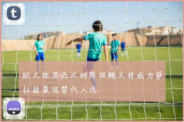 欧文称若西汉姆降级鲍文将成为萨拉赫最佳替代人选